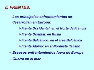 c) FRENTES: Los principales  enfrentamientos  se desarrollan en Europa: Frente Occidental: en el Norte de Francia Frente Oriental: en Rusia Frente Balcánico: en el área  Balcánica Frente Alpino: en el Nordeste italiano Escasos enfrentamientos fuera de Europa Guerra en el mar 