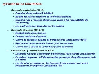 d) FASES DE LA CONTIENDA: Guerra de movimientos (1914): Ofensiva alemana (Plan Schlieffen) Batalla del Marne: detención de la ofensiva alemana Ofensiva rusa y reacción alemana que vence a los rusos (Batalla de Tannenberg) Los austriacos son detenidos por los serbios Guerra de trincheras (1915-16): Estabilización de los frentes Defensa mediante trincheras Guerra de desgaste: batallas de Verdún (1915) y del Somme (1916) Apertura de nuevos frentes: italiano y de los balcanes Guerra naval: Batalla de Jutlandia y guerra submarina Crisis de 1917 y victoria aliada en 1918: Desplome ruso por la revolución bolchevique: Paz de Brets-Litovsk (1918) Entrada en la guerra de Estados Unidos que rompe el equilibrio en favor de la Entente Las derrotas, el cansancio y las insurrecciones internas provocan la rendición de los Imperios Centrales en 1918 