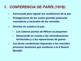 CONFERENCIA DE PARÍS (1919): Convocada para regular las condiciones de la paz Protagonismo de las cuatro grandes potencias vencedoras y exclusión de los vencidos División en cuanto a la paz: Los Catorce puntos de Wilson se posponen Desacuerdo en cuanto a las reivindicaciones territoriales y a las reparaciones de guerra Las duras condiciones impuestas a los vencidos provocan tensiones que conducen a la II Guerra Mundial 
