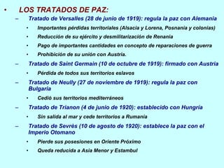 LOS TRATADOS DE PAZ: Tratado de Versalles (28 de junio de 1919): regula la paz con Alemania Importantes pérdidas territoriales (Alsacia y Lorena, Posnania y colonias) Reducción de su ejército y desmilitarización de Renania Pago de importantes cantidades en concepto de reparaciones de guerra Prohibición de su unión con Austria. Tratado de Saint Germain (10 de octubre de 1919): firmado con Austria Pérdida de todos sus territorios eslavos Tratado de Neully (27 de noviembre de 1919): regula la paz con Bulgaria Cedió sus territorios mediterráneos Tratado de Trianon (4 de junio de 1920): establecido con Hungría Sin salida al mar y cede territorios a Rumanía Tratado de Sevrès (10 de agosto de 1920): establece la paz con el Imperio Otomano Pierde sus posesiones en Oriente Próximo Queda reducida a Asia Menor y Estambul 
