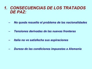 CONSECUENCIAS DE LOS TRATADOS DE PAZ: No queda resuelto el problema de las nacionalidades Tensiones derivadas de las nuevas fronteras Italia no ve satisfecha sus aspiraciones Dureza de las condiciones impuestas a Alemania 
