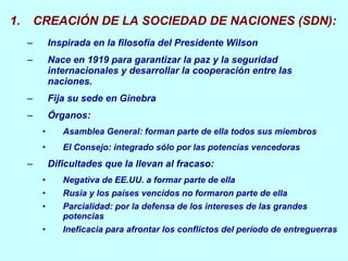 CREACIÓN DE LA SOCIEDAD DE NACIONES (SDN): Inspirada en la filosofía del Presidente Wilson Nace en 1919 para garantizar la paz y la seguridad internacionales y desarrollar la cooperación entre las naciones.  Fija su sede en Ginebra Órganos: Asamblea General: forman parte de ella todos sus miembros El Consejo: integrado sólo por las potencias vencedoras Dificultades que la llevan al fracaso: Negativa de EE.UU. a formar parte de ella Rusia y los países vencidos no formaron parte de ella Parcialidad: por la defensa de los intereses de las grandes potencias Ineficacia para afrontar los conflictos del período de entreguerras 