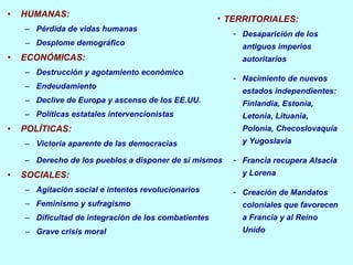 HUMANAS: Pérdida de vidas humanas Desplome demográfico ECONÓMICAS: Destrucción y agotamiento económico Endeudamiento Declive de Europa y ascenso de los EE.UU. Políticas estatales intervencionistas POLÍTICAS: Victoria aparente de las democracias Derecho de los pueblos a disponer de sí mismos SOCIALES: Agitación social e intentos revolucionarios Feminismo y sufragismo Dificultad de integración de los combatientes Grave crisis moral TERRITORIALES: Desaparición de los antiguos imperios autoritarios Nacimiento de nuevos estados independientes: Finlandia, Estonia, Letonia, Lituania, Polonia, Checoslovaquia y Yugoslavia Francia recupera Alsacia y Lorena Creación de Mandatos coloniales que favorecen a Francia y al Reino Unido 