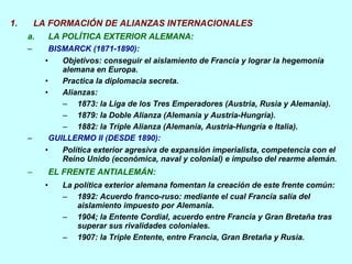 LA FORMACIÓN DE ALIANZAS INTERNACIONALES LA POLÍTICA EXTERIOR ALEMANA: BISMARCK (1871-1890): Objetivos: conseguir el aislamiento de Francia y lograr la hegemonía  alemana en Europa. Practica la diplomacia secreta. Alianzas: 1873: la Liga de los Tres Emperadores (Austria, Rusia y Alemania). 1879: la Doble Alianza (Alemania y Austria-Hungría). 1882: la Triple Alianza (Alemania, Austria-Hungría e Italia).  GUILLERMO II (DESDE 1890): Política exterior agresiva de expansión imperialista, competencia con el Reino Unido (económica, naval y colonial) e impulso del rearme alemán. EL FRENTE ANTIALEMÁN:   La política exterior alemana fomentan la creación de este frente común:  1892: Acuerdo franco-ruso: mediante el cual Francia salía del aislamiento impuesto por Alemania. 1904; la Entente Cordial, acuerdo entre Francia y Gran Bretaña tras superar sus rivalidades coloniales. 1907: la Triple Entente, entre Francia, Gran Bretaña y Rusia.  