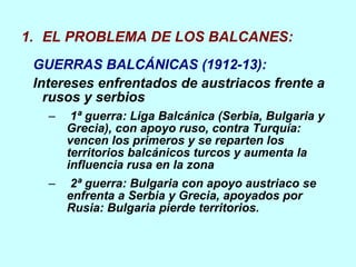 EL PROBLEMA DE LOS BALCANES: GUERRAS BALCÁNICAS (1912-13): Intereses enfrentados de austriacos frente a rusos y serbios 1ª guerra: Liga Balcánica (Serbia, Bulgaria y Grecia), con apoyo ruso, contra Turquía: vencen los primeros y se reparten los territorios balcánicos turcos y aumenta la influencia rusa en la zona  2ª guerra: Bulgaria con apoyo austriaco se enfrenta a Serbia y Grecia, apoyados por Rusia: Bulgaria pierde territorios. 