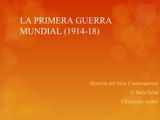 LA PRIMERA GUERRA
MUNDIAL (1914-18)
Història del Món Contemporani
1r Batxillerat
Chumicha Azdad
 