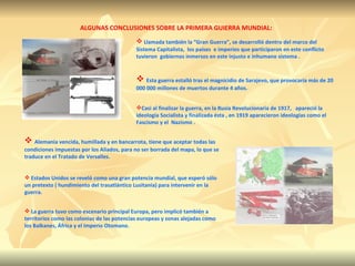 ALGUNAS CONCLUSIONES SOBRE LA PRIMERA GUIERRA MUNDIAL: Llamada también la “Gran Guerra”, se desarrolló dentro del marco del Sistema Capitalista,  los países  e imperios que participaron en este conflicto tuvieron  gobiernos inmersos en este injusto e inhumano sistema . Esta guerra estalló tras el magnicidio de Sarajevo, que provocaría más de 20 000 000 millones de muertos durante 4 años. Casi al finalizar la guerra, en la Rusia Revolucionaria de 1917,  apareció la ideología Socialista y finalizada ésta , en 1919 aparecieron ideologías como el Fascismo y el  Nazismo .   Alemania vencida, humillada y en bancarrota, tiene que aceptar todas las condiciones impuestas por los Aliados, para no ser borrada del mapa, lo que se traduce en el Tratado de Versalles. Estados Unidos se reveló como una gran potencia mundial, que esperó sólo un pretexto ( hundimiento del trasatlántico Lusitania) para intervenir en la guerra.   La guerra tuvo como escenario principal Europa, pero implicó también a territorios como las colonias de las potencias europeas y zonas alejadas como los Balkanes, África y el Imperio Otomano. 