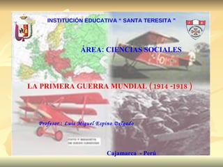 INSTITUCIÓN EDUCATIVA “ SANTA TERESITA ” ÁREA: CIENCIAS SOCIALES LA PRIMERA GUERRA MUNDIAL ( 1914 -1918 ) Profesor : Luis Miguel Espino Delgado Cajamarca  - Perú 