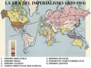 LA ERA DEL IMPERIALISMO (1870-1914)

1. Imperio británico
3. Imperio ruso
5. Imperio alemán
7. Indias orientales holandesas

2. imperio francés
4. posesiones norteamericanas
6. imperio japonés

 