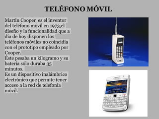 TELÉFONO MÓVIL
Martin Cooper es el inventor
del teléfono móvil en 1973,el
diseño y la funcionalidad que a
día de hoy disponen los
teléfonos móviles no coincidía
con el prototipo empleado por
Cooper.
Éste pesaba un kilogramo y su
batería sólo duraba 35
minutos.
Es un dispositivo inalámbrico
electrónico que permite tener
acceso a la red de telefonía
móvil.
 
