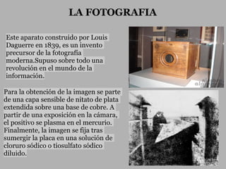 LA FOTOGRAFIA

Este aparato construido por Louis
Daguerre en 1839, es un invento
precursor de la fotografía
moderna.Supuso sobre todo una
revolución en el mundo de la
información.

Para la obtención de la imagen se parte
de una capa sensible de nitato de plata
extendida sobre una base de cobre. A
partir de una exposición en la cámara,
el positivo se plasma en el mercurio.
Finalmente, la imagen se fija tras
sumergir la placa en una solución de
cloruro sódico o tiosulfato sódico
diluido.
 