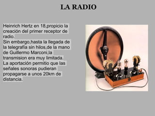 LA RADIO

Heinrich Hertz en 18,propicio la
creación del primer receptor de
radio.
Sin embargo,hasta la llegada de
la telegrafía sin hilos,de la mano
de Guillermo Marconi,la
transmision era muy limitada.
La aportación permitio que las
señales sonoras pudieran
propagarse a unos 20km de
distancia.
 