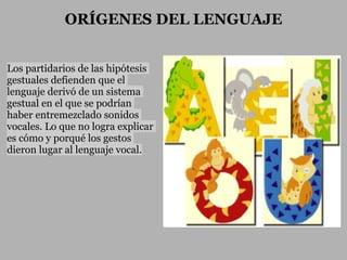 ORÍGENES DEL LENGUAJE


Los partidarios de las hipótesis
gestuales defienden que el
lenguaje derivó de un sistema
gestual en el que se podrían
haber entremezclado sonidos
vocales. Lo que no logra explicar
es cómo y porqué los gestos
dieron lugar al lenguaje vocal.
 