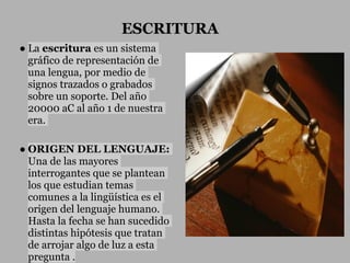 ESCRITURA
● La escritura es un sistema
  gráfico de representación de
  una lengua, por medio de
  signos trazados o grabados
  sobre un soporte. Del año
  20000 aC al año 1 de nuestra
  era.

● ORIGEN DEL LENGUAJE:
  Una de las mayores
  interrogantes que se plantean
  los que estudian temas
  comunes a la lingüística es el
  origen del lenguaje humano.
  Hasta la fecha se han sucedido
  distintas hipótesis que tratan
  de arrojar algo de luz a esta
  pregunta .
 