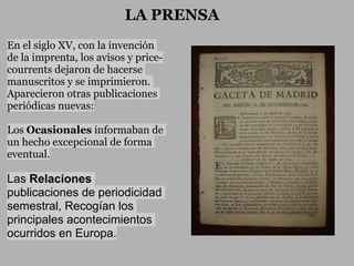 LA PRENSA
En el siglo XV, con la invención
de la imprenta, los avisos y price-
courrents dejaron de hacerse
manuscritos y se imprimieron.
Aparecieron otras publicaciones
periódicas nuevas:

Los Ocasionales informaban de
un hecho excepcional de forma
eventual.

Las Relaciones
publicaciones de periodicidad
semestral, Recogían los
principales acontecimientos
ocurridos en Europa.
 