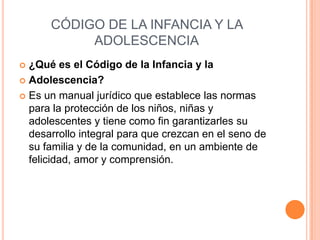 CÓDIGO DE LA INFANCIA Y LA
           ADOLESCENCIA
 ¿Qué es el Código de la Infancia y la
 Adolescencia?

 Es un manual jurídico que establece las normas
  para la protección de los niños, niñas y
  adolescentes y tiene como fin garantizarles su
  desarrollo integral para que crezcan en el seno de
  su familia y de la comunidad, en un ambiente de
  felicidad, amor y comprensión.
 
