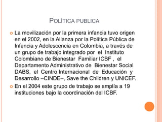 POLÍTICA PUBLICA
 La movilización por la primera infancia tuvo origen
  en el 2002, en la Alianza por la Política Pública de
  Infancia y Adolescencia en Colombia, a través de
  un grupo de trabajo integrado por el Instituto
  Colombiano de Bienestar Familiar ICBF , el
  Departamento Administrativo de Bienestar Social
  DABS, el Centro Internacional de Educación y
  Desarrollo –CINDE–, Save the Children y UNICEF.
 En el 2004 este grupo de trabajo se amplía a 19
  instituciones bajo la coordinación del ICBF.
 