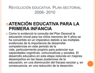 REVOLUCIÓN EDUCATIVA. PLAN SECTORIAL
                2006- 2010

 ATENCIÓN   EDUCATIVA PARA LA
    PRIMERA INFANCIA
   Como lo evidenció la consulta del Plan Decenal la
    educación inicial para los niños menores de 5 años se
    ha convertido en un imperativo debido a las múltiples
    evidencias de la importancia de desarrollar
    competencias en este periodo de la
    vida, particularmente propicio para potenciar sus
    capacidades cognitivas, comunicativas y sociales. El
    desarrollo educativo en esta etapa redunda en mejores
    desempeños en las fases posteriores de la
    educación, en una disminución del fracaso escolar y, en
    consecuencia, en una reducción de la deserción.
 