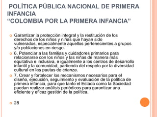 POLÍTICA PÚBLICA NACIONAL DE PRIMERA
INFANCIA
“COLOMBIA POR LA PRIMERA INFANCIA”

   Garantizar la protección integral y la restitución de los
    derechos de los niños y niñas que hayan sido
    vulnerados, especialmente aquellos pertenecientes a grupos
    y/o poblaciones en riesgo.
   6. Potenciar a las familias y cuidadores primarios para
    relacionarse con los niños y las niñas de manera más
    equitativa e inclusiva, e igualmente a los centros de desarrollo
    infantil y la comunidad, partiendo del respeto por la diversidad
    cultural en las pautas de crianza.
   7. Crear y fortalecer los mecanismos necesarios para el
    diseño, ejecución, seguimiento y evaluación de la política de
    primera infancia, para que tanto el Estado como la Sociedad
    puedan realizar análisis periódicos para garantizar una
    eficiente y eficaz gestión de la política.

   28
 