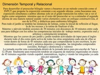 Dimensión Temporal y Relacional
Para desarrollar el preescolar bilingüe vamos a basarnos en un método conocido como el
INPUT que propone la exposición constante a un segundo idioma como buscamos una
exposición simultanea a ambos idiomas solo en el grado transición los niños van a ver el
ingles como asignatura mientras que en el resto del preescolar se va a estimular el segundo
idioma de una manera natural usando varios elementos como un enfoque constructivista, el
uso de la PNL y didácticas para ambientes bilingües.
Para todo el jardín se tendrán las instancias de rutinas, como la inicial de reflexión al llegar,
la de los recesos y la rutina de finalizar el día.
Materno y párvulo tendrán sesiones de 30 minutos con descansos de 10 minutos entre cada
una para trabajar con los niños las competencias iníciales de trabajo motriz, expresión oral y
artística y estimulación temprana
Mientras que los cursos de pre jardín y jardín tendrán actividades de input para el ingles
durante todo el día como parte activa de todas las otras asignaturas cada una de ellas se
verán dentro de horas de 45 minutos cada una que comprenderán la pre-escritura, la pre
matemática expresión oral y artística deportes y integradas las integradas comprenden
(sociales, biología y democracia y valores)
La jornada escolar esta contemplada dentro de la jornada única para pre-escolar de 7am a
12.30 pm finalmente para transición tendrán un esquema de materias organizadas en clases
de 45 minutos seguidas viendo español, matemáticas, ingles y viendo las integradas ya cada
una por separado
 