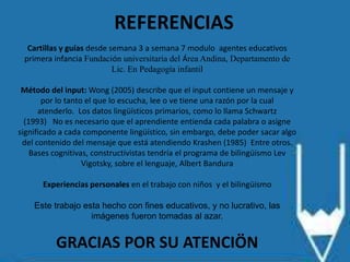 REFERENCIAS
Cartillas y guías desde semana 3 a semana 7 modulo agentes educativos
primera infancia Fundación universitaria del Área Andina, Departamento de
Lic. En Pedagogía infantil
Método del input: Wong (2005) describe que el input contiene un mensaje y
por lo tanto el que lo escucha, lee o ve tiene una razón por la cual
atenderlo. Los datos lingüísticos primarios, como lo llama Schwartz
(1993) No es necesario que el aprendiente entienda cada palabra o asigne
significado a cada componente lingüístico, sin embargo, debe poder sacar algo
del contenido del mensaje que está atendiendo Krashen (1985) Entre otros.
Bases cognitivas, constructivistas tendría el programa de bilingüismo Lev
Vigotsky, sobre el lenguaje, Albert Bandura
Experiencias personales en el trabajo con niños y el bilingüismo
Este trabajo esta hecho con fines educativos, y no lucrativo, las
imágenes fueron tomadas al azar.
GRACIAS POR SU ATENCIÖN
 
