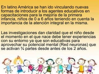 En latino América se han ido vinculando nuevas
formas de introducir a los agentes educativos en
capacitaciones para la mejoría de la primera
infancia, niños de 0 a 6 años teniendo en cuenta la
importancia de la atención integral en la misma.
Las investigaciones dan claridad que el niño desde
el momento en el que nace debe tener experiencias
con su entorno ya que son educativas para
aprovechar su potencial mental (Red neuronas) que
se activan ¾ partes desde antes de los 2 años.
 