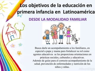 DESDE LA MODALIDAD FAMILIAR
Los objetivos de la educación en
primera infancia en Latinoamérica
Busca darle un acompañamiento a los familiares, en
especial a papa y mama para fortalecer su rol como
agentes educativos se les proporciona orientaciones en
prácticas sociales, culturales y educativas.
Además de guías para el correcto acompañamiento de la
salud, prevención de enfermedades y nutrición de los
niños y niñas.
 