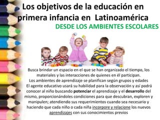 Los objetivos de la educación en
primera infancia en Latinoamérica
DESDE LOS AMBIENTES ESCOLARES
Busca brindar un espacio en el que se han organizado el tiempo, los
materiales y las interacciones de quienes en él participan.
Los ambientes de aprendizaje se planifican según grupos y edades
El agente educativo usará su habilidad para la observación y así podrá
conocer al niño buscando potenciar el aprendizaje y el desarrollo del
mismo, proporcionándoles condiciones para que descubran, exploren y
manipulen; atendiendo sus requerimientos cuando sea necesario y
haciendo que cada niño o cada niña incorpore y relacione los nuevos
aprendizajes con sus conocimientos previos
 
