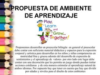 PROPUESTA DE AMBIENTE
DE APRENDIZAJE
Proponemos desarrollar un preescolar bilingüe en general el preescolar
debe contar con suficiente material didáctico y espacios para la expresión
corporal y artística para desarrollar en los niños y niñas competencias en
motricidad fina y gruesa además del desarrollo de expresión de
sentimientos y el aprendizaje de valores por otro lado este lugar debe
contar con una decoración que les permita un juego donde puedan imitar
acciones cotidianas y de esta manera estimular al aprendizaje natural de
ambos idiomas. Por supuesto hay que tener en cuenta que hay que dividir
por edades y niveles para el diseño de estos ambientes
 