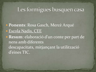  Ponents: Rosa Gasch, Mercè Arqué
 Escola Nadis, CEE
 Resum: elaboració d’un conte per part de

nens amb diferents
descapacitats, mitjançant la utilització
d’eines TIC.

 