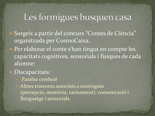  Sorgeix a partir del concurs “Contes de Ciència”

organitzada per CosmoCaixa.
 Per elaborar el conte s’han tingut en compte les
capacitats cognitives, sensorials i físiques de cada
alumne:
 Discapacitats:
 Paràlisi cerebral
 Altres trastorns associats a continguts

(percepció, memòria, raonament), comunicació i
llenguatge i sensorials.

 
