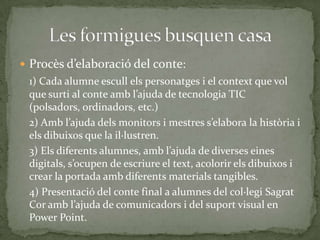  Procès d’elaboració del conte:

1) Cada alumne escull els personatges i el context que vol
que surti al conte amb l’ajuda de tecnologia TIC
(polsadors, ordinadors, etc.)
2) Amb l’ajuda dels monitors i mestres s’elabora la història i
els dibuixos que la il·lustren.
3) Els diferents alumnes, amb l’ajuda de diverses eines
digitals, s’ocupen de escriure el text, acolorir els dibuixos i
crear la portada amb diferents materials tangibles.
4) Presentació del conte final a alumnes del col·legi Sagrat
Cor amb l’ajuda de comunicadors i del suport visual en
Power Point.

 