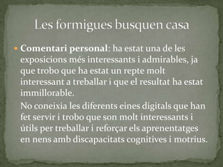  Comentari personal: ha estat una de les

exposicions més interessants i admirables, ja
que trobo que ha estat un repte molt
interessant a treballar i que el resultat ha estat
immillorable.
No coneixia les diferents eines digitals que han
fet servir i trobo que son molt interessants i
útils per treballar i reforçar els aprenentatges
en nens amb discapacitats cognitives i motrius.

 