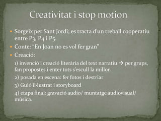  Sorgeix per Sant Jordi; es tracta d’un treball cooperatiu

entre P3, P4 i P5.
 Conte: “En Joan no es vol fer gran”
 Creació:
1) invenció i creació literària del text narratiu  per grups,
fan propostes i enter tots s’escull la millor.
2) posada en escena: fer fotos i destriar
3) Guió il·lustrat i storyboard
4) etapa final: gravació audio/ muntatge audiovisual/
música.

 