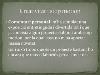  Comentari personal: m’ha semblat una

exposició entretinguda i divertida tot i que
ja coneixia algun projecte elaborat amb stop
motion, per la qual cosa no m’ha aportat
massa novetat.
tot i això trobo que és un projecte bastant bo
encara que massa laboriós per als mestres.

 