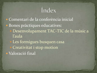  Comentari de la conferència inicial

 Bones pràctiques educatives:
 Desenvolupament TAC-TIC de la músic a

l’aula
 Les formigues busquen casa
 Creativitat i stop motion
 Valoració final

 