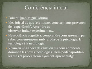  Ponent: Juan Miguel Muñoz
 Idea inicial de que “els nostres coneixements provenen

de l’experiència”. Aprendre és
observar, imitar, experimentar,…
 Neurociència cognitiva: comprendre com aprenem per
saber com ensenyem amb l’ajuda de la psicologia, la
tecnologia i la neurologia.
 Vivim en una època de canvi on els nous aprenents
dominen les noves tecnologies i hem poder aprofitarles dins el procés d’ensenyament-aprenentatge

 