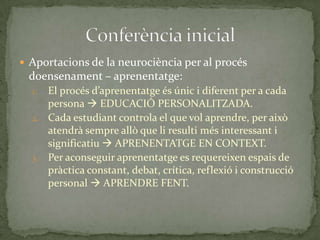  Aportacions de la neurociència per al procés

d0ensenament – aprenentatge:
El procés d’aprenentatge és únic i diferent per a cada
persona  EDUCACIÓ PERSONALITZADA.
2. Cada estudiant controla el que vol aprendre, per això
atendrà sempre allò que li resulti més interessant i
significatiu  APRENENTATGE EN CONTEXT.
3. Per aconseguir aprenentatge es requereixen espais de
pràctica constant, debat, crítica, reflexió i construcció
personal  APRENDRE FENT.
1.

 