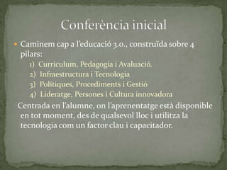  Caminem cap a l’educació 3.0., construïda sobre 4

pilars:
1) Currículum, Pedagogia i Avaluació.
2) Infraestructura i Tecnologia
3) Polítiques, Procediments i Gestió
4) Lideratge, Persones i Cultura innovadora

Centrada en l’alumne, on l’aprenentatge està disponible
en tot moment, des de qualsevol lloc i utilitza la
tecnologia com un factor clau i capacitador.

 