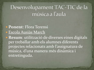  Ponent: Flora Terensi
 Escola Ausiàs March
 Resum: utilització de diverses eines digitals

per treballar amb els alumnes diferents
projectes relacionats amb l’assignatura de
música, d’una manera més dinàmica i
entretinguda.

 
