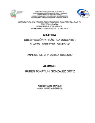 SECRETARÍA DEEDUCACIÓNPÚBLICA DEHIDALGO
SECRETARÍA DEEDUCACIÒNMEDIA SUPERIOR Y SUPERIOR
DEPARTAMENTO DEEDUCACIÓNNORMAL
DIRECCIÓNGENERAL DEFORMACIÓNY SUPERACIÓNDOCENTE
ESCUELA NORMAL SUPERIOR PÚBLICA DEL ESTADO DEHIDALGO
LICENCIATURA EN EDUCACIÓN SECUNDARIA CON ESPECIALIDAD EN
TELESECUNDARIA.
MODALIDAD ESCOLARIZADA.
SEMESTRE: FEBRERO 2015 - JULIO 2015.
MATERIA
OBSERVACIÓN Y PRÁCTICA DOCENTE II
CUARTO SEMESTRE. GRUPO “A”
“ANALISIS DE MI PRACTICA DOCENTE”
ALUMNO:
RUBEN TONATIUH GONZALEZ ORTIZ
ASESORA DE O.P.D. II
HILDA GARCÍA PEREDA
 