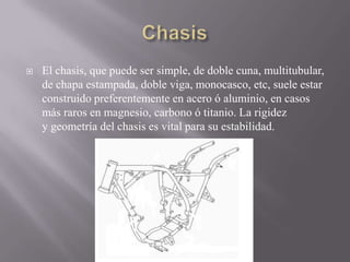  El chasis, que puede ser simple, de doble cuna, multitubular,
de chapa estampada, doble viga, monocasco, etc, suele estar
construido preferentemente en acero ó aluminio, en casos
más raros en magnesio, carbono ó titanio. La rigidez
y geometría del chasis es vital para su estabilidad.
 