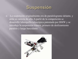  La suspensión originalmente era de paralelogramo delante, y
atrás se carecía de ella. A partir de la competición se
desarrolló lahorquilla telescópica patentada por BMW y se
introdujo la suspensión trasera, primero de deslizamiento
paralelo y luego basculante.
 