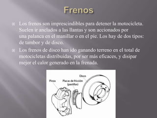  Los frenos son imprescindibles para detener la motocicleta.
Suelen ir anclados a las llantas y son accionados por
una palanca en el manillar o en el pie. Los hay de dos tipos:
de tambor y de disco.
 Los frenos de disco han ido ganando terreno en el total de
motocicletas distribuidas, por ser más eficaces, y disipar
mejor el calor generado en la frenada.
 