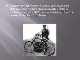  Wilhelm Maybach y Gottlieb Daimler construyeron una
moto con cuadro y cuatro ruedas de madera y motor de
combustión interna en 1885. Su velocidad era de 18 km/h y
el motor desarrollaba 0,5 caballos.
 
