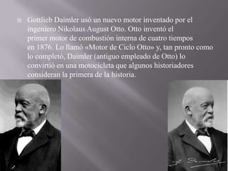  Gottlieb Daimler usó un nuevo motor inventado por el
ingeniero Nikolaus August Otto. Otto inventó el
primer motor de combustión interna de cuatro tiempos
en 1876. Lo llamó «Motor de Ciclo Otto» y, tan pronto como
lo completó, Daimler (antiguo empleado de Otto) lo
convirtió en una motocicleta que algunos historiadores
consideran la primera de la historia.
 