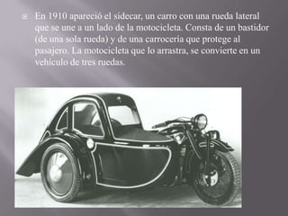  En 1910 apareció el sidecar, un carro con una rueda lateral
que se une a un lado de la motocicleta. Consta de un bastidor
(de una sola rueda) y de una carrocería que protege al
pasajero. La motocicleta que lo arrastra, se convierte en un
vehículo de tres ruedas.
 