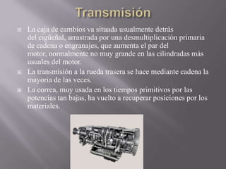  La caja de cambios va situada usualmente detrás
del cigüeñal, arrastrada por una desmultiplicación primaria
de cadena o engranajes, que aumenta el par del
motor, normalmente no muy grande en las cilindradas más
usuales del motor.
 La transmisión a la rueda trasera se hace mediante cadena la
mayoria de las veces.
 La correa, muy usada en los tiempos primitivos por las
potencias tan bajas, ha vuelto a recuperar posiciones por los
materiales.
 