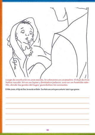 10
Luego de envolverlo en una manta, lo colocaron en un pesebre. El Hijo de Dios
había nacido. No en un lujoso y fantástico palacio, sino en un humilde esta-
blo, donde las gentes del lugar guardaban los animales.
ElNiñoJesús,elHijodeDios,hanacidoenBelén. Escríbeleunacartaparacontarle todoloquequieras.
 