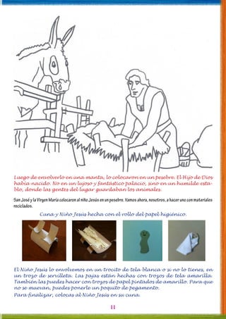 11
Luego de envolverlo en una manta, lo colocaron en un pesebre. El Hijo de Dios
había nacido. No en un lujoso y fantástico palacio, sino en un humilde esta-
blo, donde las gentes del lugar guardaban los animales.
SanJoséylaVirgenMaríacolocaronalniñoJesúsenunpesebre.Vamosahora,nosotros,ahacerunoconmateriales
reciclados.
Cuna y Niño Jesús hecha con el rollo del papel higiénico.
El Niño Jesús lo envolvemos en un trocito de tela blanca o si no lo tienes, en
un trozo de servilleta. Las pajas están hechas con trozos de tela amarilla.
También las puedes hacer con trozos de papel pintados de amarillo. Para que
no se muevan, puedes ponerle un poquito de pegamento.
Para finalizar, colocas al Niño Jesús en su cuna.
 